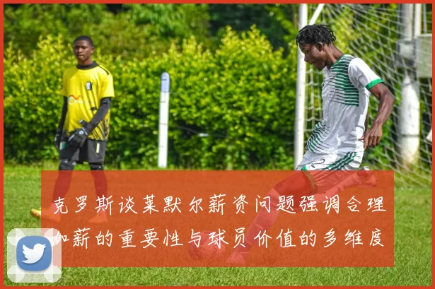 克罗斯谈莱默尔薪资问题强调合理加薪的重要性与球员价值的多维度分析