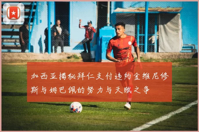 加西亚揭秘拜仁支付违约金维尼修斯与姆巴佩的努力与天赋之争