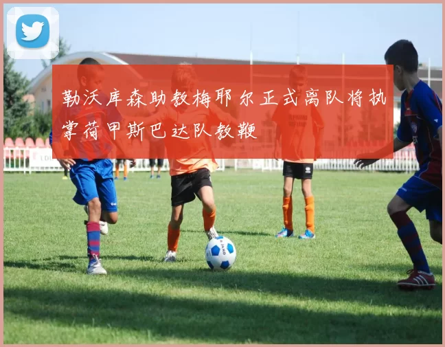 勒沃库森助教梅耶尔正式离队将执掌荷甲斯巴达队教鞭
