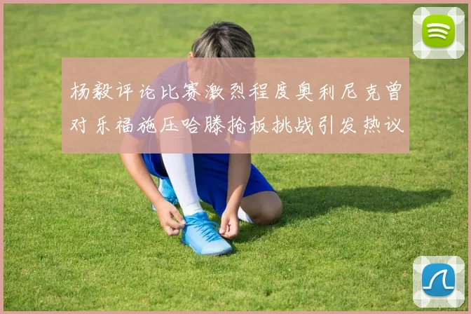 杨毅评论比赛激烈程度奥利尼克曾对乐福施压哈滕抢板挑战引发热议