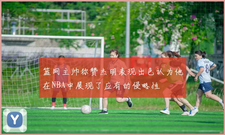 篮网主帅称赞杰明表现出色认为他在NBA中展现了应有的侵略性