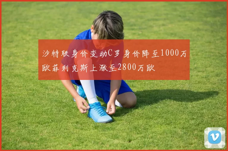 沙特联身价变动C罗身价降至1000万欧菲利克斯上涨至2800万欧