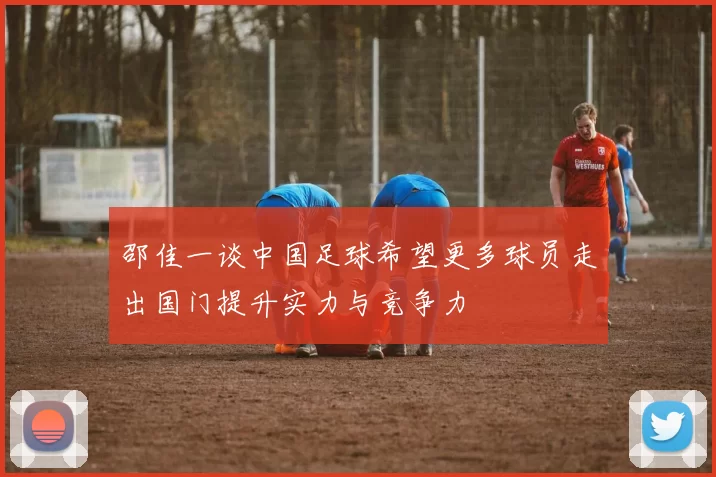 邵佳一谈中国足球希望更多球员走出国门提升实力与竞争力