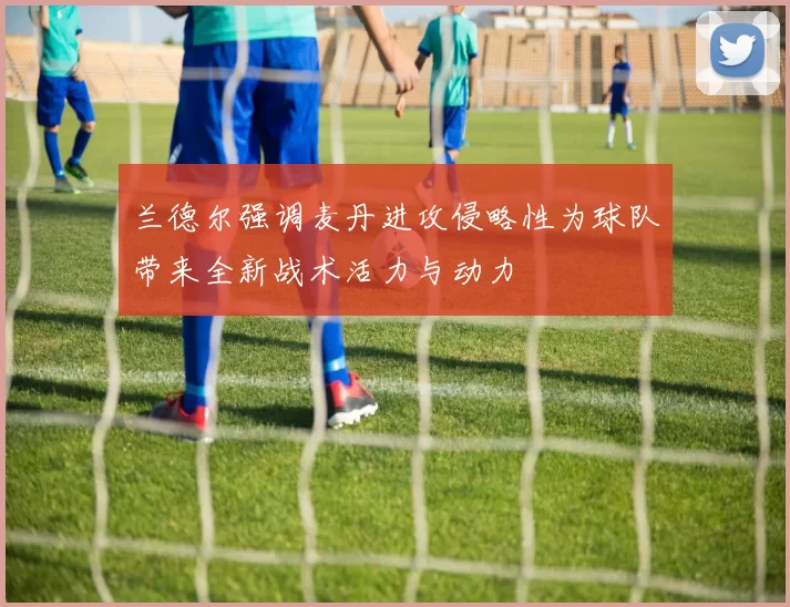 兰德尔强调麦丹进攻侵略性为球队带来全新战术活力与动力