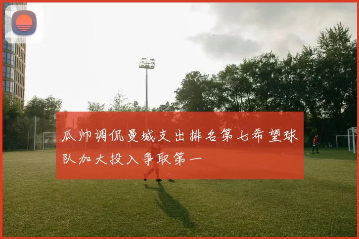 瓜帅调侃曼城支出排名第七希望球队加大投入争取第一