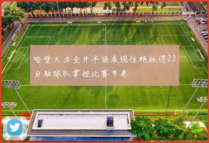 哈登火力全开半场表现惊艳独得22分助球队掌控比赛节奏