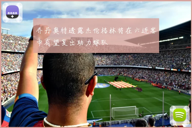 乔丹奥特透露杰伦格林将在六连客中有望复出助力球队