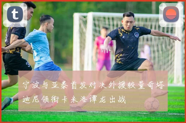 宁波与亚泰首发对决外援较量奇塔迪尼领衔卡米洛谭龙出战