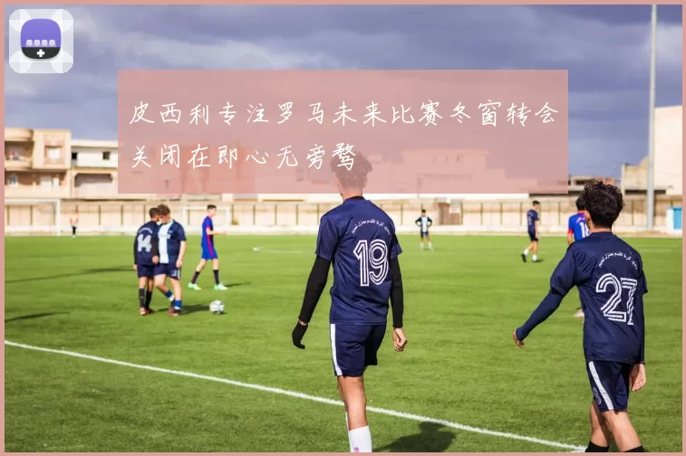 皮西利专注罗马未来比赛冬窗转会关闭在即心无旁骛